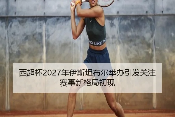 西超杯2027年伊斯坦布尔举办引发关注赛事新格局初现
